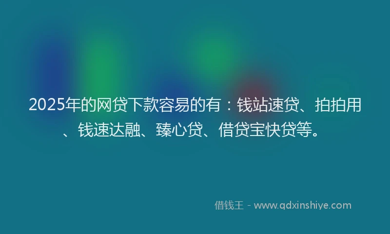 2025年的网贷下款容易的有：钱站速贷、拍拍用、钱速达融、臻心贷、借贷宝快贷等。