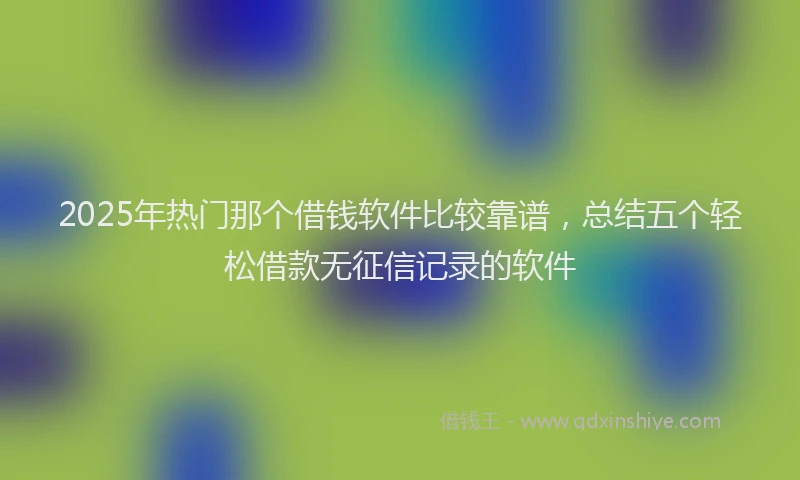 2025年热门那个借钱软件比较靠谱，总结五个轻松借款无征信记录的软件
