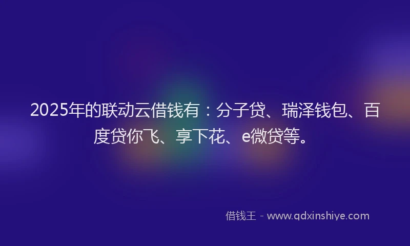 2025年的联动云借钱有：分子贷、瑞泽钱包、百度贷你飞、享下花、e微贷等。