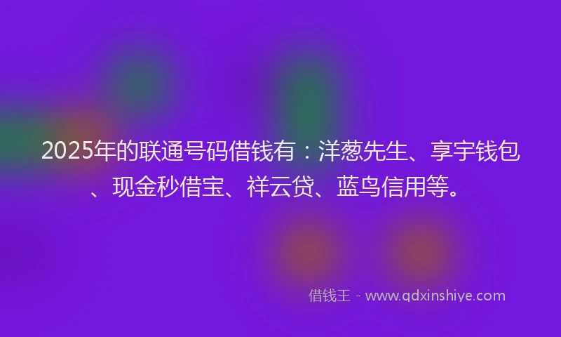 2025年的联通号码借钱有：洋葱先生、享宇钱包、现金秒借宝、祥云贷、蓝鸟信用等。