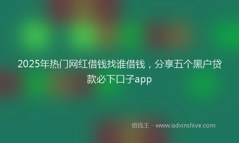 2025年热门网红借钱找谁借钱，分享五个黑户贷款必下口子app