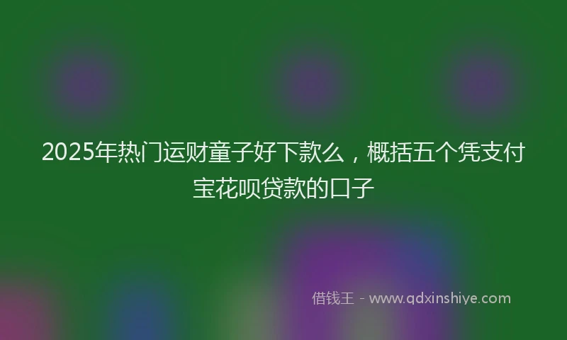 2025年热门运财童子好下款么，概括五个凭支付宝花呗贷款的口子