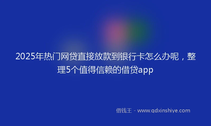 2025年热门网贷直接放款到银行卡怎么办呢，整理5个值得信赖的借贷app