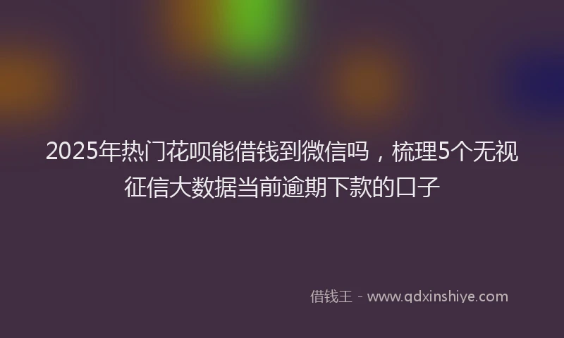 2025年热门花呗能借钱到微信吗，梳理5个无视征信大数据当前逾期下款的口子