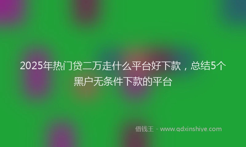 2025年热门贷二万走什么平台好下款，总结5个黑户无条件下款的平台