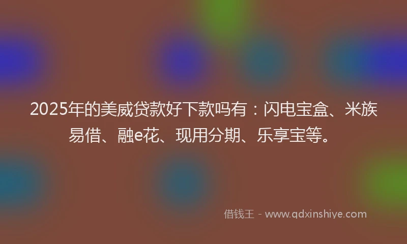 2025年的美威贷款好下款吗有：闪电宝盒、米族易借、融e花、现用分期、乐享宝等。