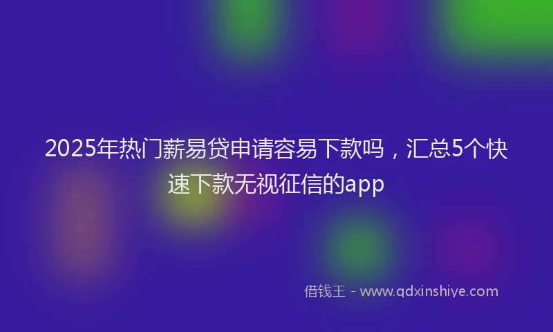 2025年热门薪易贷申请容易下款吗，汇总5个快速下款无视征信的app
