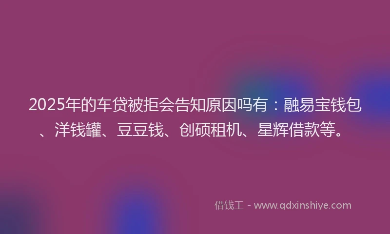 2025年的车贷被拒会告知原因吗有：融易宝钱包、洋钱罐、豆豆钱、创硕租机、星辉借款等。