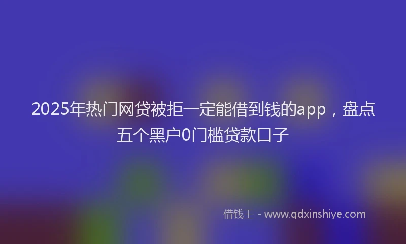 2025年热门网贷被拒一定能借到钱的app，盘点五个黑户0门槛贷款口子
