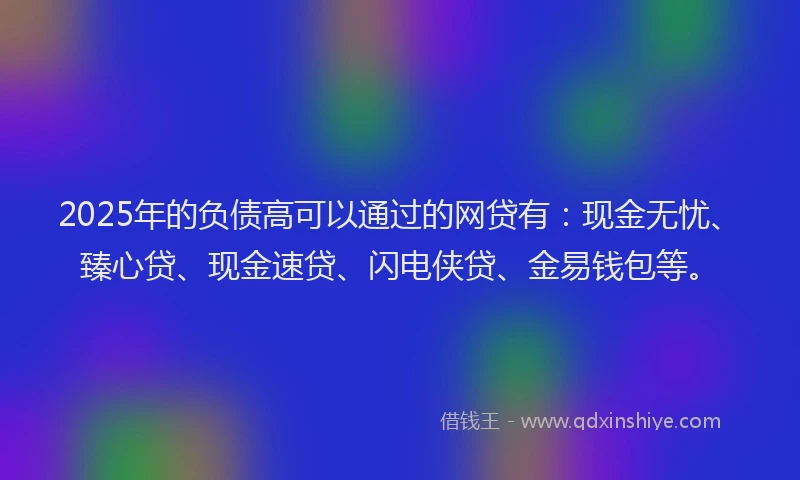 2025年的负债高可以通过的网贷有：现金无忧、臻心贷、现金速贷、闪电侠贷、金易钱包等。