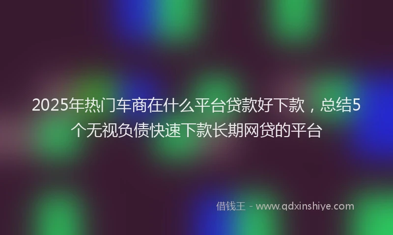 2025年热门车商在什么平台贷款好下款，总结5个无视负债快速下款长期网贷的平台