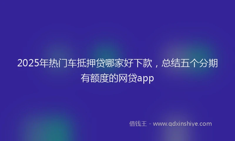 2025年热门车抵押贷哪家好下款，总结五个分期有额度的网贷app