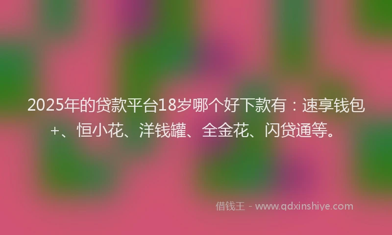 2025年的贷款平台18岁哪个好下款有：速享钱包+、恒小花、洋钱罐、全金花、闪贷通等。