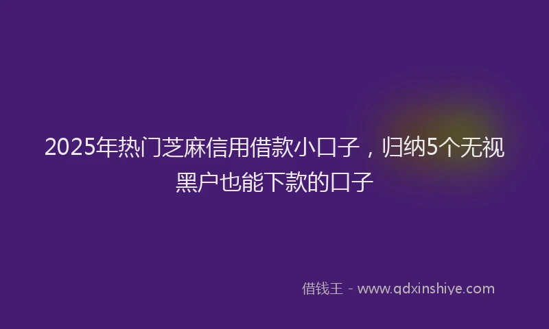 2025年热门芝麻信用借款小口子，归纳5个无视黑户也能下款的口子