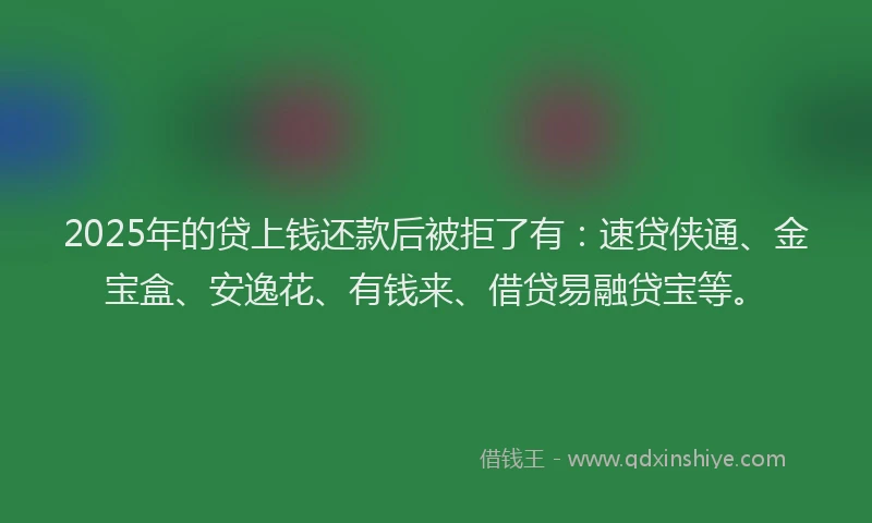 2025年的贷上钱还款后被拒了有：速贷侠通、金宝盒、安逸花、有钱来、借贷易融贷宝等。