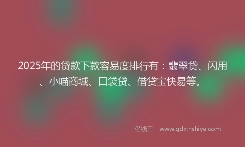 2025年的贷款下款容易度排行有：翡翠贷、闪用、小喵商城、口袋贷、借贷宝快易等。