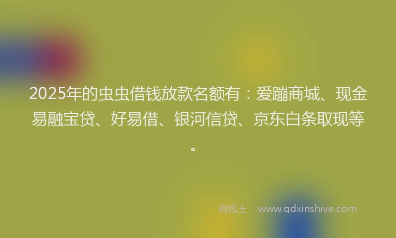 2025年的虫虫借钱放款名额有：爱蹦商城、现金易融宝贷、好易借、银河信贷、京东白条取现等。