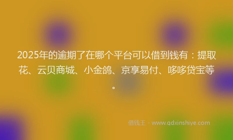 2025年的逾期了在哪个平台可以借到钱有：提取花、云贝商城、小金鸽、京享易付、哆哆贷宝等。