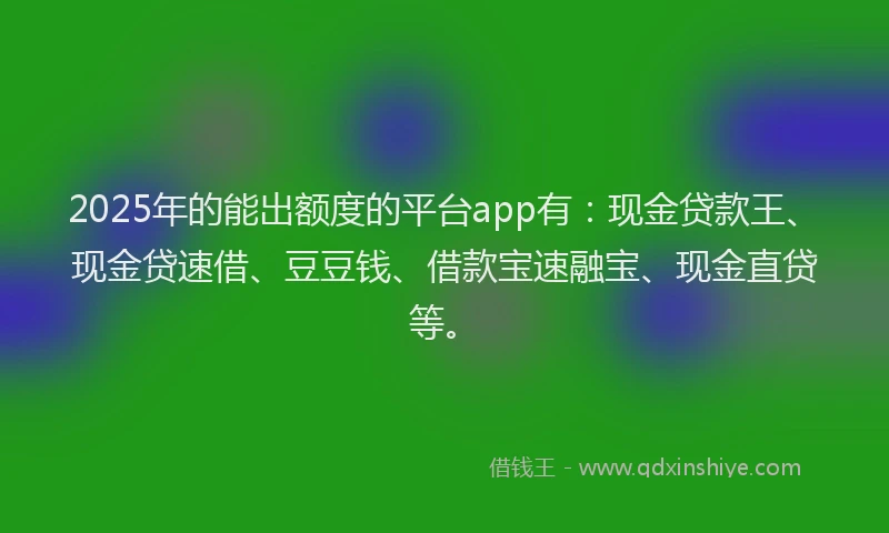 2025年的能出额度的平台app有：现金贷款王、现金贷速借、豆豆钱、借款宝速融宝、现金直贷等。