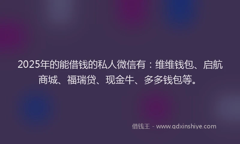 2025年的能借钱的私人微信有：维维钱包、启航商城、福瑞贷、现金牛、多多钱包等。
