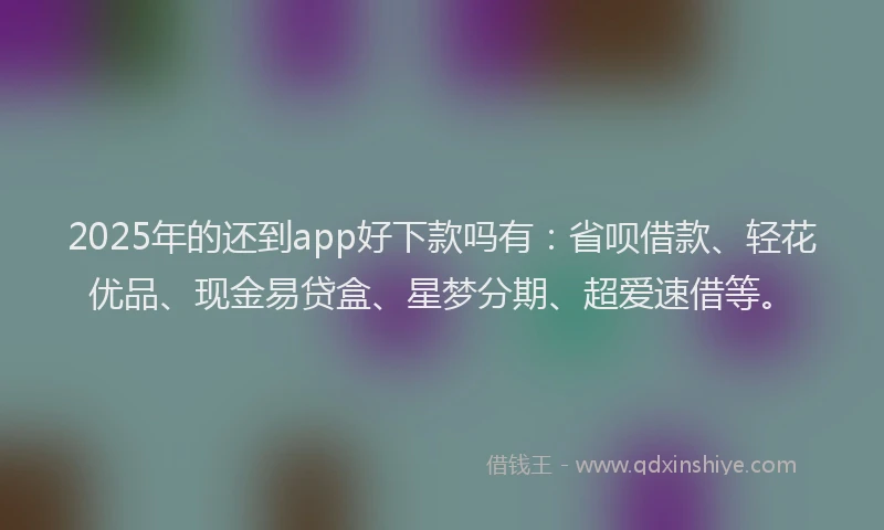2025年的还到app好下款吗有：省呗借款、轻花优品、现金易贷盒、星梦分期、超爱速借等。