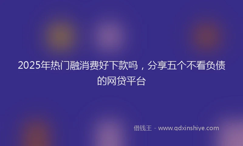2025年热门融消费好下款吗，分享五个不看负债的网贷平台