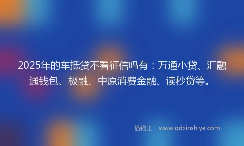 2025年的车抵贷不看征信吗有：万通小贷、汇融通钱包、极融、中原消费金融、读秒贷等。