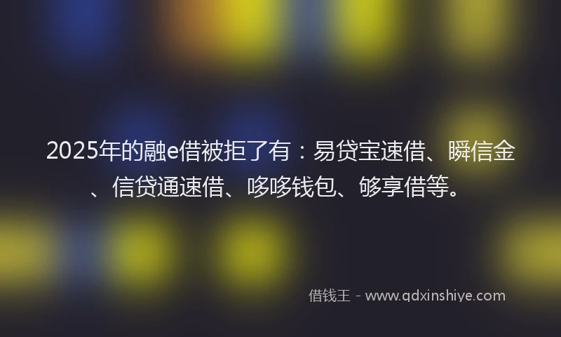 2025年的融e借被拒了有：易贷宝速借、瞬信金、信贷通速借、哆哆钱包、够享借等。