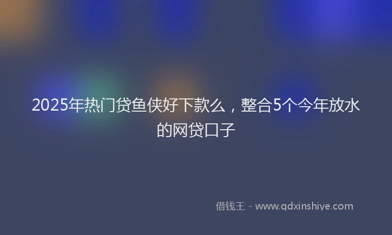 2025年热门贷鱼侠好下款么，整合5个今年放水的网贷口子