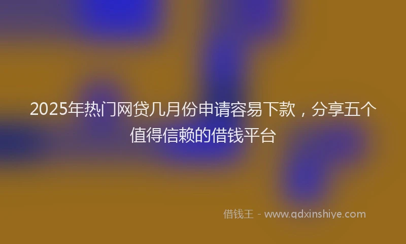 2025年热门网贷几月份申请容易下款，分享五个值得信赖的借钱平台