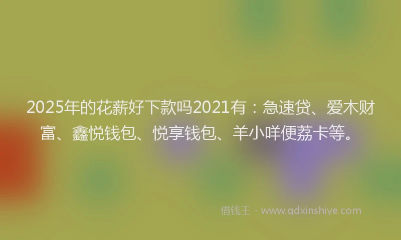 2025年的花薪好下款吗2021有：急速贷、爱木财富、鑫悦钱包、悦享钱包、羊小咩便荔卡等。