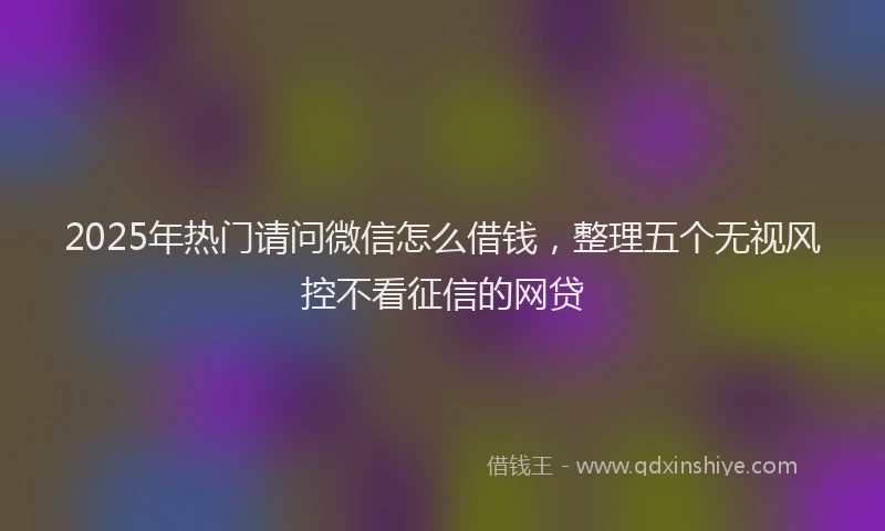2025年热门请问微信怎么借钱，整理五个无视风控不看征信的网贷