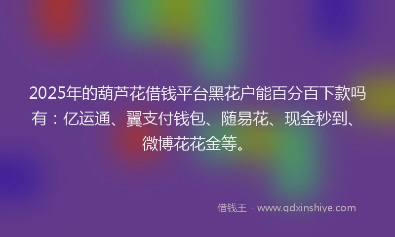 2025年的葫芦花借钱平台黑花户能百分百下款吗有：亿运通、翼支付钱包、随易花、现金秒到、微博花花金等。