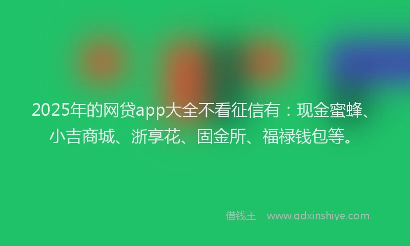 2025年的网贷app大全不看征信有：现金蜜蜂、小吉商城、浙享花、固金所、福禄钱包等。