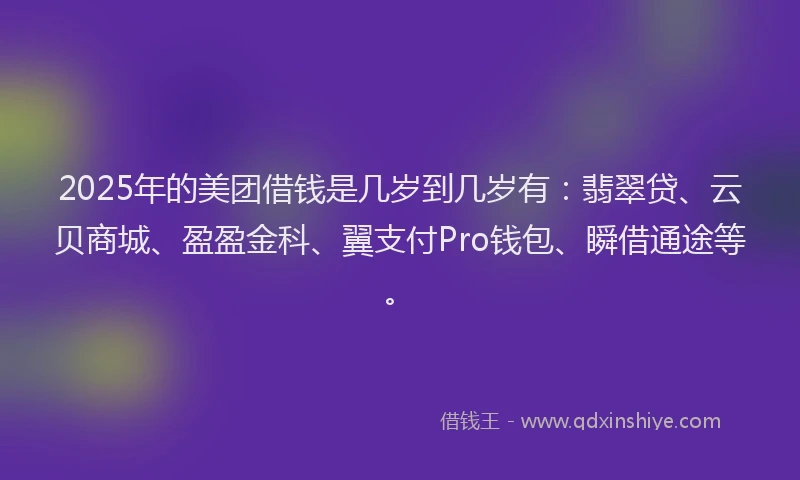 2025年的美团借钱是几岁到几岁有：翡翠贷、云贝商城、盈盈金科、翼支付Pro钱包、瞬借通途等。