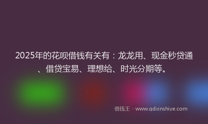 2025年的花呗借钱有关有：龙龙用、现金秒贷通、借贷宝易、理想给、时光分期等。