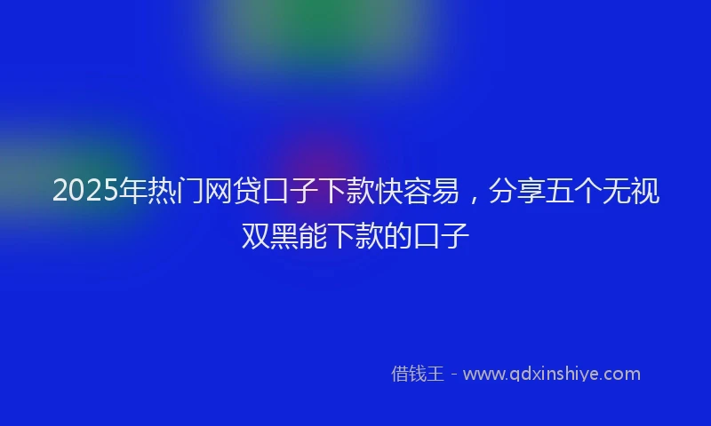 2025年热门网贷口子下款快容易，分享五个无视双黑能下款的口子