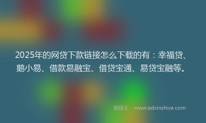 2025年的网贷下款链接怎么下载的有：幸福贷、鹅小易、借款易融宝、借贷宝通、易贷宝融等。