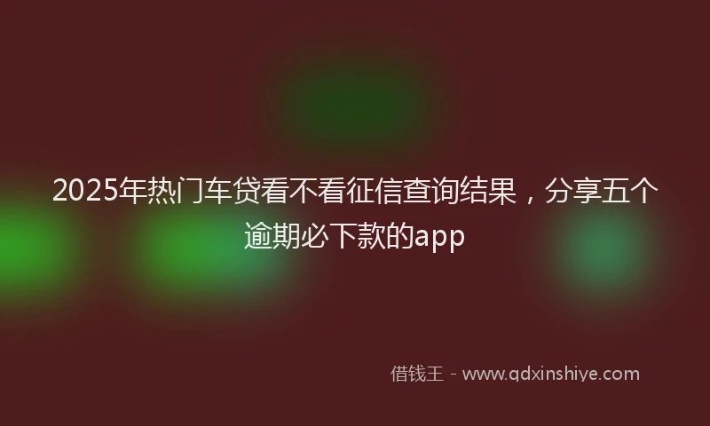 2025年热门车贷看不看征信查询结果，分享五个逾期必下款的app