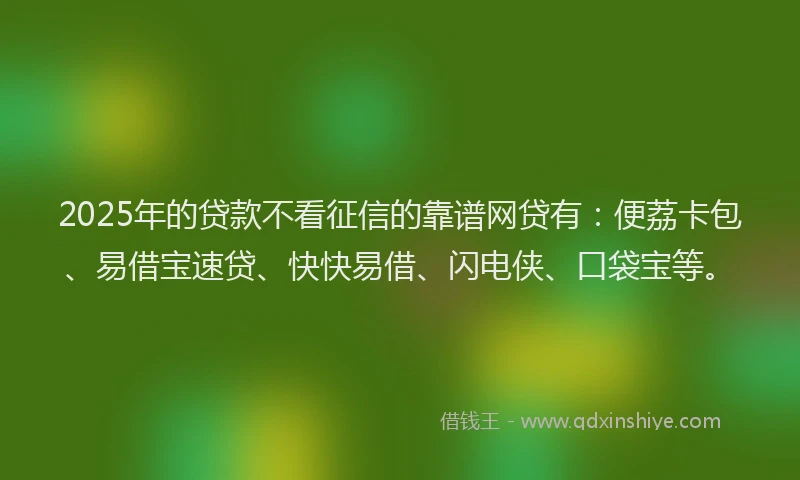 2025年的贷款不看征信的靠谱网贷有：便荔卡包、易借宝速贷、快快易借、闪电侠、口袋宝等。