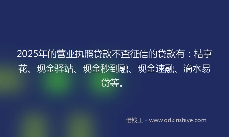 2025年的营业执照贷款不查征信的贷款有：桔享花、现金驿站、现金秒到融、现金速融、滴水易贷等。