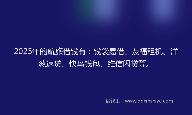 2025年的航旅借钱有：钱袋易借、友福租机、洋葱速贷、快鸟钱包、维信闪贷等。