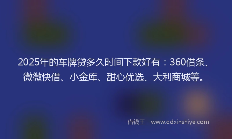 2025年的车牌贷多久时间下款好有：360借条、微微快借、小金库、甜心优选、大利商城等。