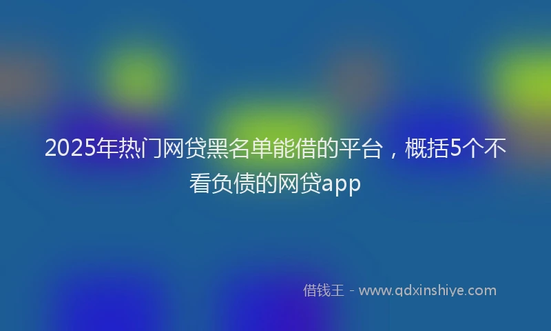 2025年热门网贷黑名单能借的平台，概括5个不看负债的网贷app