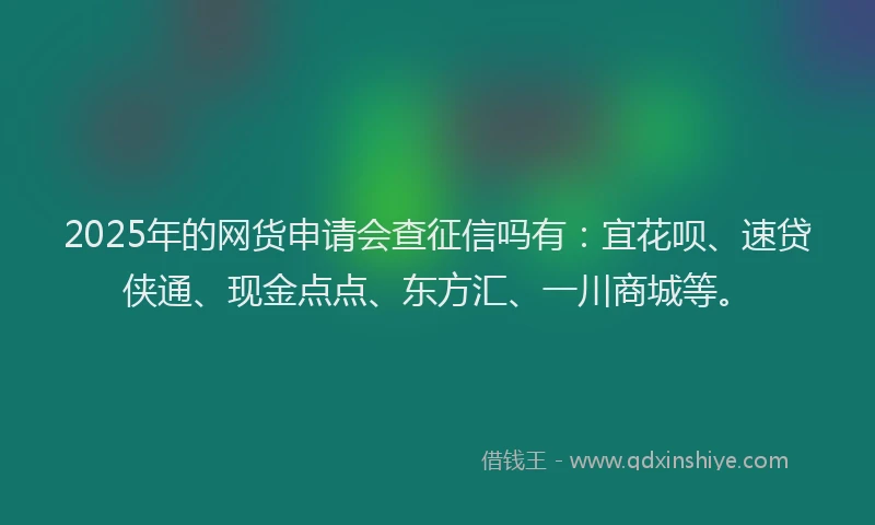 2025年的网货申请会查征信吗有：宜花呗、速贷侠通、现金点点、东方汇、一川商城等。