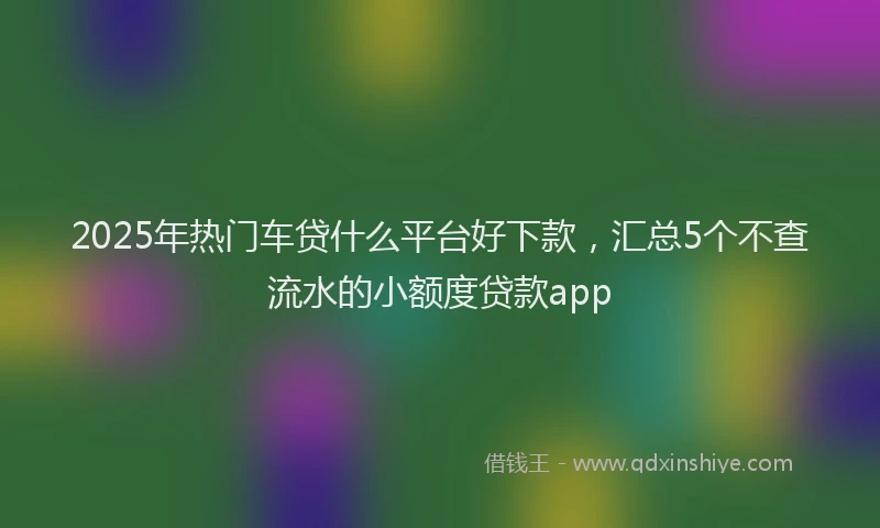 2025年热门车贷什么平台好下款，汇总5个不查流水的小额度贷款app