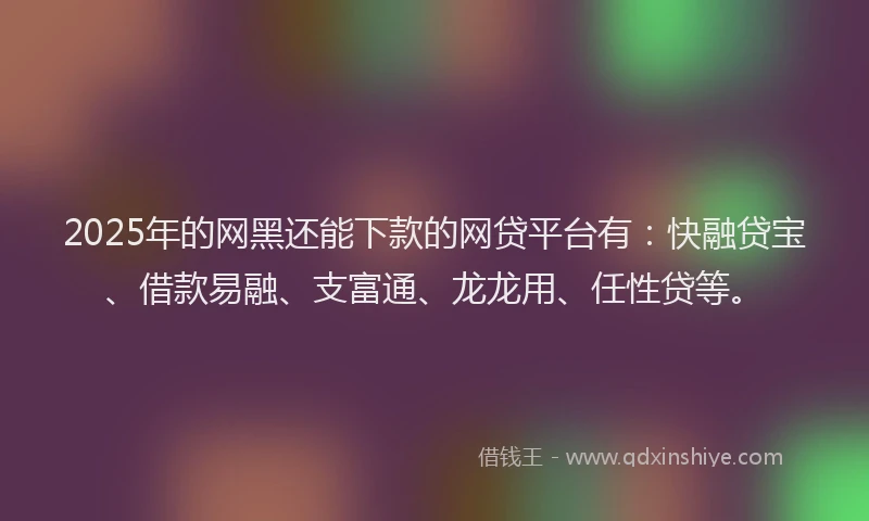 2025年的网黑还能下款的网贷平台有：快融贷宝、借款易融、支富通、龙龙用、任性贷等。
