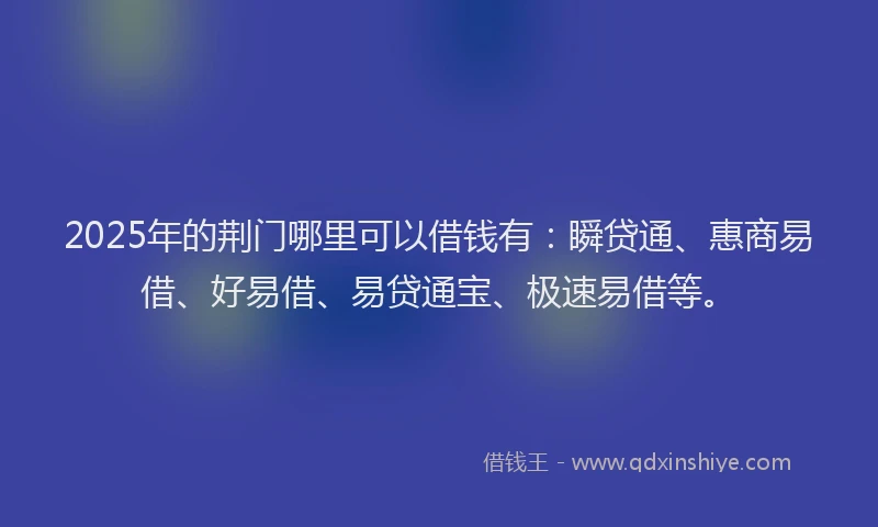 2025年的荆门哪里可以借钱有：瞬贷通、惠商易借、好易借、易贷通宝、极速易借等。