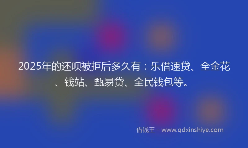 2025年的还呗被拒后多久有：乐借速贷、全金花、钱站、甄易贷、全民钱包等。