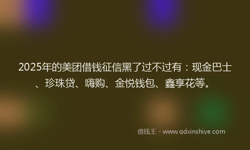 2025年的美团借钱征信黑了过不过有：现金巴士、珍珠贷、嗨购、金悦钱包、鑫享花等。